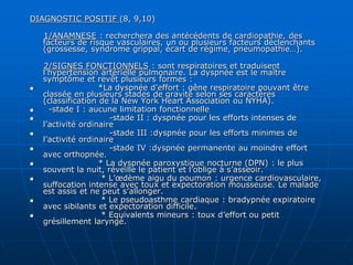 DIAGNOSTIC POSITIF (8, 9,10)
1/ANAMNESE : recherchera des antécédents de cardiopathie, des
facteurs de risque vasculaires, un ou plusieurs facteurs déclenchants
(grossesse, syndrome grippal, écart de régime, pneumopathie…).
2/SIGNES FONCTIONNELS : sont respiratoires et traduisent
l’hypertension artérielle pulmonaire. La dyspnée est le maître
symptôme et revêt plusieurs formes :
 *La dyspnée d’effort : gêne respiratoire pouvant être
classée en plusieurs stades de gravité selon ses caractères
(classification de la New York Heart Association ou NYHA).
 -stade I : aucune limitation fonctionnelle
 -stade II : dyspnée pour les efforts intenses de
l’activité ordinaire
 -stade III :dyspnée pour les efforts minimes de
l’activité ordinaire
 -stade IV :dyspnée permanente au moindre effort
avec orthopnée.
 * La dyspnée paroxystique nocturne (DPN) : le plus
souvent la nuit, réveille le patient et l’oblige à s’asseoir.
 * L’œdème aigu du poumon : urgence cardiovasculaire,
suffocation intense avec toux et expectoration mousseuse. Le malade
est assis et ne peut s’allonger.
 * Le pseudoasthme cardiaque : bradypnée expiratoire
avec sibilants et expectoration difficile.
 * Equivalents mineurs : toux d’effort ou petit
grésillement laryngé.
 