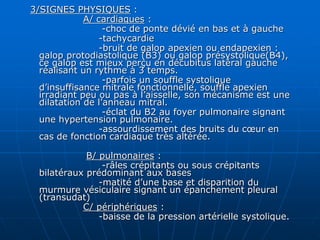 3/SIGNES PHYSIQUES :
A/ cardiaques :
-choc de ponte dévié en bas et à gauche
-tachycardie
-bruit de galop apexien ou endapexien :
galop protodiastolique (B3) ou galop présystolique(B4),
ce galop est mieux perçu en décubitus latéral gauche
réalisant un rythme à 3 temps.
-parfois un souffle systolique
d’insuffisance mitrale fonctionnelle, souffle apexien
irradiant peu ou pas à l’aisselle, son mécanisme est une
dilatation de l’anneau mitral.
-éclat du B2 au foyer pulmonaire signant
une hypertension pulmonaire.
-assourdissement des bruits du cœur en
cas de fonction cardiaque très altérée.
B/ pulmonaires :
-râles crépitants ou sous crépitants
bilatéraux prédominant aux bases
-matité d’une base et disparition du
murmure vésiculaire signant un épanchement pleural
(transudat)
C/ périphériques :
-baisse de la pression artérielle systolique.
 