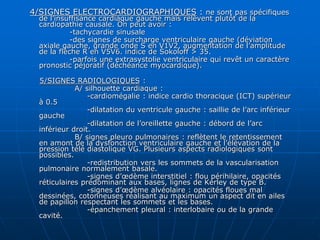 4/SIGNES ELECTROCARDIOGRAPHIQUES : ne sont pas spécifiques
de l’insuffisance cardiaque gauche mais relèvent plutôt de la
cardiopathie causale. On peut avoir :
-tachycardie sinusale
-des signes de surcharge ventriculaire gauche (déviation
axiale gauche, grande onde S en V1V2, augmentation de l’amplitude
de la flèche R en V5V6. indice de Sokoloff > 35.
-parfois une extrasystolie ventriculaire qui revêt un caractère
pronostic péjoratif (déchéance myocardique).
5/SIGNES RADIOLOGIQUES :
A/ silhouette cardiaque :
-cardiomégalie : indice cardio thoracique (ICT) supérieur
à 0.5
-dilatation du ventricule gauche : saillie de l’arc inférieur
gauche
-dilatation de l’oreillette gauche : débord de l’arc
inférieur droit.
B/ signes pleuro pulmonaires : reflètent le retentissement
en amont de la dysfonction ventriculaire gauche et l’élévation de la
pression télé diastolique VG. Plusieurs aspects radiologiques sont
possibles.
-redistribution vers les sommets de la vascularisation
pulmonaire normalement basale.
-signes d’œdème interstitiel : flou périhilaire, opacités
réticulaires prédominant aux bases, lignes de Kerley de type B.
-signes d’œdème alvéolaire : opacités floues mal
dessinées, cotonneuses réalisant au maximum un aspect dit en ailes
de papillon respectant les sommets et les bases.
-épanchement pleural : interlobaire ou de la grande
cavité.
 