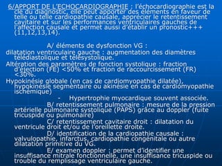 6/APPORT DE L’ECHOCARDIOGRAPHIE : l’échocardiographie est la
clé du diagnostic, elle peut apporter des éléments en faveur de
telle ou telle cardiopathie causale, apprécier le retentissement
cavitaire et sur les performances ventriculaires gauches de
l’affection causale et permet aussi d’établir un pronostic+++
(11,12,13,14).
A/ éléments de dysfonction VG :
dilatation ventriculaire gauche : augmentation des diamètres
télédiastolique et télésystolique.
Altération des paramètres de fonction systolique : fraction
d’éjection (FE) <50% et fraction de raccourcissement (FR)
<30%.
Hypokinésie globale (en cas de cardiomyopathie dilatée),
hypokinésie segmentaire ou akinésie en cas de cardiomyopathie
ischémique)
- Hypertrophie myocardique souvent associée.
B/ retentissement pulmonaire : mesure de la pression
artérielle pulmonaire systolique (PAPS) grâce au doppler (fuite
tricuspide ou pulmonaire)
C/ retentissement cavitaire droit : dilatation du
ventricule droit et/ou de l’oreillette droite.
D/ identification de la cardiopathie causale :
valvulopathie, infarctus, cardiopathie congénitale ou autre
dilatation primitive du VG.
E/ examen doppler : permet d’identifier une
insuffisance mitrale fonctionnelle, une insuffisance tricuspide ou
trouble du remplissage ventriculaire gauche.
 