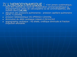 7/ L’HEMODYNAMIQUE : n’est jamais systématique,
peut être réalisée au cours de l’exploration coronarographique ou
angiographique (bilan de valvulopathie ou de coronaropathie), elle
montre alors (15,16) :
 élévation des pressions pulmonaires : pression capillaire pulmonaire
(PCP) >12mmHg
 pression télédiastolique VG (PTDVG)>12mmHg
 diminution du débit cardiaque indexé<2,5l/mn/m2
 angiographie cardiaque : VG dilaté, cinétique diminuée et fraction
d’éjection effondrée.
 