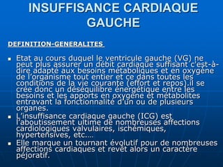 INSUFFISANCE CARDIAQUE
GAUCHE
DEFINITION-GENERALITES
 Etat au cours duquel le ventricule gauche (VG) ne
peut plus assurer un débit cardiaque suffisant c'est-à-
dire adapté aux besoins métaboliques et en oxygène
de l’organisme tout entier et ce dans toutes les
conditions de la vie courante (effort et repos).il se
crée donc un déséquilibre énergétique entre les
besoins et les apports en oxygène et métabolites
entravant la fonctionnalité d’un ou de plusieurs
organes.
 L’insuffisance cardiaque gauche (ICG) est
l’aboutissement ultime de nombreuses affections
cardiologiques valvulaires, ischémiques,
hypertensives, etc.…
 Elle marque un tournant évolutif pour de nombreuses
affections cardiaques et revêt alors un caractère
péjoratif.
 