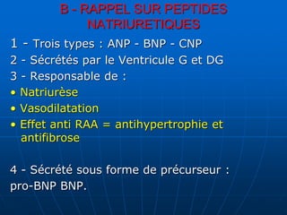 B - RAPPEL SUR PEPTIDES
NATRIURETIQUES
1 - Trois types : ANP - BNP - CNP
2 - Sécrétés par le Ventricule G et DG
3 - Responsable de :
• Natriurèse
• Vasodilatation
• Effet anti RAA = antihypertrophie et
antifibrose
4 - Sécrété sous forme de précurseur :
pro-BNP BNP.
 