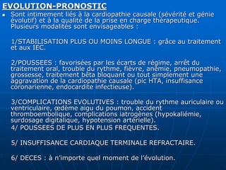 EVOLUTION-PRONOSTIC
 Sont intimement liés à la cardiopathie causale (sévérité et génie
évolutif) et à la qualité de la prise en charge thérapeutique.
Plusieurs modalités sont envisageables :
1/STABILISATION PLUS OU MOINS LONGUE : grâce au traitement
et aux IEC.
2/POUSSEES : favorisées par les écarts de régime, arrêt du
traitement oral, trouble du rythme, fièvre, anémie, pneumopathie,
grossesse, traitement bêta bloquant ou tout simplement une
aggravation de la cardiopathie causale (pic HTA, insuffisance
coronarienne, endocardite infectieuse).
3/COMPLICATIONS EVOLUTIVES : trouble du rythme auriculaire ou
ventriculaire, œdème aigu du poumon, accident
thromboembolique, complications iatrogènes (hypokaliémie,
surdosage digitalique, hypotension artérielle).
4/ POUSSEES DE PLUS EN PLUS FREQUENTES.
5/ INSUFFISANCE CARDIAQUE TERMINALE REFRACTAIRE.
6/ DECES : à n’importe quel moment de l’évolution.
 