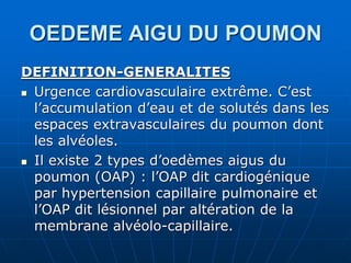 OEDEME AIGU DU POUMON
DEFINITION-GENERALITES
 Urgence cardiovasculaire extrême. C’est
l’accumulation d’eau et de solutés dans les
espaces extravasculaires du poumon dont
les alvéoles.
 Il existe 2 types d’oedèmes aigus du
poumon (OAP) : l’OAP dit cardiogénique
par hypertension capillaire pulmonaire et
l’OAP dit lésionnel par altération de la
membrane alvéolo-capillaire.
 