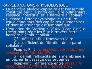 RAPPEL ANATOMO-PHYSIOLOGIQUE
 La barrière alvéolo-capillaire est l’ensemble
constitué par : la paroi capillaire pulmonaire,
l’espace interstitiel et la barrière alvéolaire.
 Il existe à l’état physiologique une fuite
liquidienne hors des capillaires pulmonaires
et dont le drainage est lymphatique.
 L’équation de Starling : Qf =K (Pcap-Pint)-σ
(πcap-πint) régit les flux à travers cette
barrière alvéolo-capillaire.
Qf : débit du flux transvasculaire
K : coefficient de filtration de la paroi
cellulaire
Pcap et Pint : pressions hydrostatiques
capillaires et interstitielle
σ : définit l’efficacité de la membrane à
empêcher le passage des proteines
πcap-πint : différence entre pressions
oncotiques capillaire et interstitielle .
 