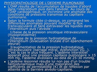 PHYSIOPATHOLOGIE DE L’OEDEME PULMONAIRE
 L’OAP résulte de l’accumulation de liquides d’abord
dans l’interstitium puis dans l’alvéole. Au cours de
l’OAP cardiogénique, on incrimine une anomalie des
conditions de pressions transmise au capillaire
pulmonaire.
 Selon la formule citée ci-dessus, on comprend les
différentes anomalies pouvant modifier le flux
transvasculaire et faire extravaser les liquides dans
l’interstitium puis l’alvéole :
1/baise de la pression oncotique intravasculaire
(hypoprotidémie)
2/baisse de la pression hydrostatique de
l’interstitium (évacuation brutale d’un épanchement
pleural)
3/augmentation de la pression hydrostatique
intravasculaire (barrage mitral, dysfonction VG…).
C’est le cas le plus fréquent. L’œdème interstitiel
apparaît pour une pression capillaire pulmonaire > 15
mm Hg, l’œdème alvéolaire au-delà de 25-30 mmHg.
 L’œdème lésionnel résulte lui non pas d’un trouble
hémodynamique mais d’une majoration des
cœfficients de perméabilité (K) et de réflexion par
atteinte de la barrière alvéolo-capillaire.
 
