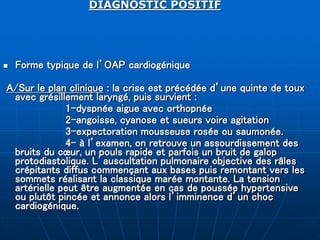 DIAGNOSTIC POSITIF
 Forme typique de l’OAP cardiogénique
A/Sur le plan clinique : la crise est précédée d’une quinte de toux
avec grésillement laryngé, puis survient :
1-dyspnée aigue avec orthopnée
2-angoisse, cyanose et sueurs voire agitation
3-expectoration mousseuse rosée ou saumonée.
4- à l’examen, on retrouve un assourdissement des
bruits du cœur, un pouls rapide et parfois un bruit de galop
protodiastolique. L’auscultation pulmonaire objective des râles
crépitants diffus commençant aux bases puis remontant vers les
sommets réalisant la classique marée montante. La tension
artérielle peut être augmentée en cas de poussée hypertensive
ou plutôt pincée et annonce alors l’imminence d’un choc
cardiogénique.
 