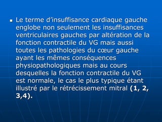  Le terme d’insuffisance cardiaque gauche
englobe non seulement les insuffisances
ventriculaires gauches par altération de la
fonction contractile du VG mais aussi
toutes les pathologies du cœur gauche
ayant les mêmes conséquences
physiopathologiques mais au cours
desquelles la fonction contractile du VG
est normale, le cas le plus typique étant
illustré par le rétrécissement mitral (1, 2,
3,4).
 