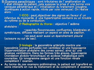 B/Examens paracliniques : sont tributaires de l’amélioration de
l’état clinique du patient, cela suppose la prise d’une bonne voie
veineuse périphérique et l’initialisation du traitement (oxygène,
diurétiques à action rapide, nitrés par voie veineuse). On réalise
alors :
1-ECG : peut objectiver des signes en faveur d’un
infarctus du myocarde, d’une hypertrophie cavitaire ou un trouble
du rythme ou de la conduction.
2-Radiographie du thorax : objective l’œdème
alvéolaire :
-opacités floconneuses, confluentes, bilatérales et
symétriques, diffuses réalisant un aspect en ailes de papillon.
-on peut avoir aussi un épanchement pleural
(scissure ou cul de sac).
3-biologie : la gazométrie artérielle montre une
hypoxémie (zones perfusées non ventilées) et une hypocapnie
(hyperventilation alvéolaire des zones saines), ainsi qu’une
alcalose ventilatoire. Dans les formes très graves, hypercapnie
(inondation alvéolo-bronchique) et acidose métabolique sont
courantes. Un ionogramme sanguin et une fonction rénale
complètent l’examen.
 Au terme de ces examens préliminaires, le patient est transféré en
soins intensifs en vue du traitement et du complément d’examens.
 