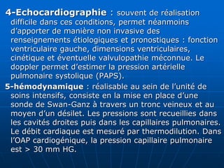 4-Echocardiographie : souvent de réalisation
difficile dans ces conditions, permet néanmoins
d’apporter de manière non invasive des
renseignements étiologiques et pronostiques : fonction
ventriculaire gauche, dimensions ventriculaires,
cinétique et éventuelle valvulopathie méconnue. Le
doppler permet d’estimer la pression artérielle
pulmonaire systolique (PAPS).
5-hémodynamique : réalisable au sein de l’unité de
soins intensifs, consiste en la mise en place d’une
sonde de Swan-Ganz à travers un tronc veineux et au
moyen d’un désilet. Les pressions sont recueillies dans
les cavités droites puis dans les capillaires pulmonaires.
Le débit cardiaque est mesuré par thermodilution. Dans
l’OAP cardiogénique, la pression capillaire pulmonaire
est > 30 mm HG.
 