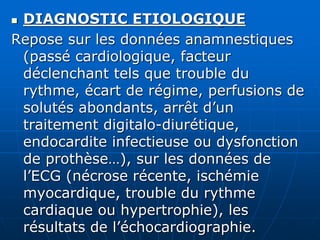  DIAGNOSTIC ETIOLOGIQUE
Repose sur les données anamnestiques
(passé cardiologique, facteur
déclenchant tels que trouble du
rythme, écart de régime, perfusions de
solutés abondants, arrêt d’un
traitement digitalo-diurétique,
endocardite infectieuse ou dysfonction
de prothèse…), sur les données de
l’ECG (nécrose récente, ischémie
myocardique, trouble du rythme
cardiaque ou hypertrophie), les
résultats de l’échocardiographie.
 