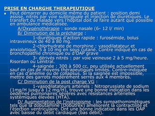 PRISE EN CHARGHE THERAPEUTIQUE
 Peut démarrer au domicile même du patient : position demi
assise, nitrés par voie sublinguale et injection de diurétiques. Le
transfert du malade vers l’hôpital doit se faire autant que possible
en ambulance médicalisée.
A/Oxygénothérapie : sonde nasale (6- 12 l/ min)
B/ Diminution de la précharge :
1-diurétiques d’action rapide : furosémide, bolus
intraveineux de 40 à 80 mg.
2-chlorhydrate de morphine : vasodilatateur et
anxiolytique, 5 à 10 mg en sous cutané. Contre indiqué en cas de
bronchopathie chronique ou d’OAP grave
3- dérivés nitrés : par voie veineuse 2 à 5 mg/heure.
Risordan ou Lénitral.
4-saignée : 300 à 500 cc, peu utilisée actuellement
sauf en cas de moyens thérapeutiques limités. Contre-indiquée
en cas d’anémie ou de collapsus. Si la saignée est impossible,
mettre des garrots modérément serrés aux 4 membres.
C/ Diminution de la post charge VG :
1-vasodilatateurs artériels : Nitroprussiate de sodium
(1mg/H jusqu’à 12 mg/H), trouve une bonne indication dans les
oedèmes pulmonaires sévères avec résistances artérielles
systémiques élevées (HTA).
D/ Augmentation de l’inotropisme : les sympathomimétiques
tels que la dobutamine (Dobutrex) améliorent la contractilité et
l’éjection ventriculaire. Ont une bonne indication dans les OAP
avec baisse du débit cardiaque (bas débit).
 