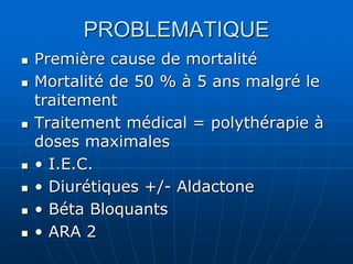 PROBLEMATIQUE
 Première cause de mortalité
 Mortalité de 50 % à 5 ans malgré le
traitement
 Traitement médical = polythérapie à
doses maximales
 • I.E.C.
 • Diurétiques +/- Aldactone
 • Béta Bloquants
 • ARA 2
 
