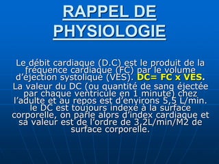 RAPPEL DE
PHYSIOLOGIE
Le débit cardiaque (D.C) est le produit de la
fréquence cardiaque (FC) par le volume
d’éjection systolique (VES). DC= FC x VES.
La valeur du DC (ou quantité de sang éjectée
par chaque ventricule en 1 minute) chez
l’adulte et au repos est d’environs 5,5 L/min.
le DC est toujours indexé à la surface
corporelle, on parle alors d’index cardiaque et
sa valeur est de l’ordre de 3,2L/min/M2 de
surface corporelle.
 