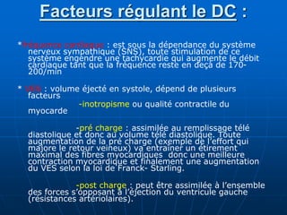 Facteurs régulant le DC :
*fréquence cardiaque : est sous la dépendance du système
nerveux sympathique (SNS), toute stimulation de ce
système engendre une tachycardie qui augmente le débit
cardiaque tant que la fréquence reste en deçà de 170-
200/min
* VES : volume éjecté en systole, dépend de plusieurs
facteurs
-inotropisme ou qualité contractile du
myocarde
-pré charge : assimilée au remplissage télé
diastolique et donc au volume télé diastolique. Toute
augmentation de la pré charge (exemple de l’effort qui
majore le retour veineux) va entraîner un étirement
maximal des fibres myocardiques donc une meilleure
contraction myocardique et finalement une augmentation
du VES selon la loi de Franck- Starling.
-post charge : peut être assimilée à l’ensemble
des forces s’opposant à l’éjection du ventricule gauche
(résistances artériolaires).
 