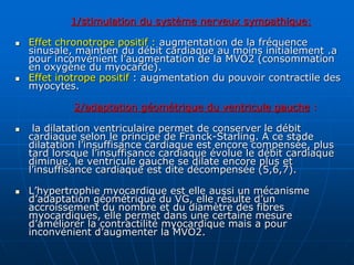 1/stimulation du système nerveux sympathique:
 Effet chronotrope positif : augmentation de la fréquence
sinusale, maintien du débit cardiaque au moins initialement .a
pour inconvénient l’augmentation de la MVO2 (consommation
en oxygène du myocarde).
 Effet inotrope positif : augmentation du pouvoir contractile des
myocytes.
2/adaptation géométrique du ventricule gauche :
 la dilatation ventriculaire permet de conserver le débit
cardiaque selon le principe de Franck-Starling. À ce stade
dilatation l’insuffisance cardiaque est encore compensée, plus
tard lorsque l’insuffisance cardiaque évolue le débit cardiaque
diminue, le ventricule gauche se dilate encore plus et
l’insuffisance cardiaque est dite décompensée (5,6,7).
 L’hypertrophie myocardique est elle aussi un mécanisme
d’adaptation géométrique du VG, elle résulte d’un
accroissement du nombre et du diamètre des fibres
myocardiques, elle permet dans une certaine mesure
d’améliorer la contractilité myocardique mais a pour
inconvénient d’augmenter la MVO2.
 