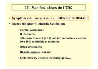 12- Manifestations de l ’IRC
• Symptômes => non « rénaux » DIURESE NORMALE
• Signes cliniques  Maladie Systémique
• Cardio-Vasculaire :
HTA sévère,
Athérome Accéléré (x 10) mb inf, coronaires, cerveau.
60 à 80% morbidité et mortalité
• Ostéo-articulaires
• Hématologiques : anémie
• Endocriniens, Cutanés, Neurologiques…..
 