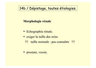 Morphologie rénale
•  Echographie rénale.
•  exiger la taille des reins
!!! taille normale : pas connaître !!!
•  prostate, vessie.
14b / Dépistage, toutes étiologies.
 