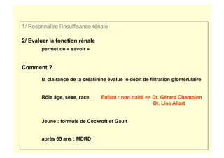 1/ Reconnaître l’insuffisance rénale
2/ Evaluer la fonction rénale
permet de « savoir »
Comment ?
la clairance de la créatinine évalue le débit de filtration glomérulaire
Rôle âge, sexe, race. Enfant : non traité => Dr. Gérard Champion
Dr. Lise Allart
Jeune : formule de Cockroft et Gault
après 65 ans : MDRD
 