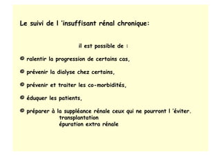 Le suivi de l ’insuffisant rénal chronique:
il est possible de :
© ralentir la progression de certains cas,
© prévenir la dialyse chez certains,
© prévenir et traiter les co-morbidités,
© éduquer les patients,
© préparer à la suppléance rénale ceux qui ne pourront l ’éviter.
transplantation
épuration extra rénale
 