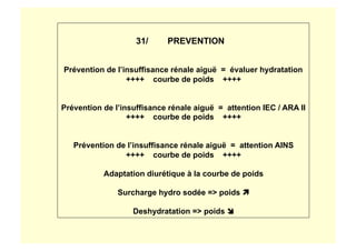 31/ PREVENTION
Prévention de l’insuffisance rénale aiguë = évaluer hydratation
++++ courbe de poids ++++
Prévention de l’insuffisance rénale aiguë = attention IEC / ARA II
++++ courbe de poids ++++
Prévention de l’insuffisance rénale aiguë = attention AINS
++++ courbe de poids ++++
Adaptation diurétique à la courbe de poids
Surcharge hydro sodée => poids 
Deshydratation => poids 
 