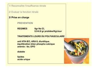 1/ Reconnaître l’insuffisance rénale
2/ Evaluer la fonction rénale
3/ Prise en charge
PREVENTION
REGIMES 6gr Na Cl,
0.9-0.8 gr protides/Kg/Jour
TRAITEMENTS LOURD DU POLYVASCULAIRE
anti HTA IEC, ARA II, diurétique.
équilibration bilan phospho calcique
anémie : fer, EPO
diabète
lipides
acide urique
 