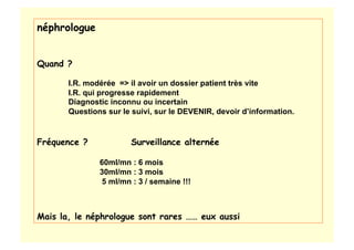 néphrologue
Quand ?
I.R. modérée => il avoir un dossier patient très vite
I.R. qui progresse rapidement
Diagnostic inconnu ou incertain
Questions sur le suivi, sur le DEVENIR, devoir d’information.
Fréquence ? Surveillance alternée
60ml/mn : 6 mois
30ml/mn : 3 mois
5 ml/mn : 3 / semaine !!!
Mais la, le néphrologue sont rares …… eux aussi
 