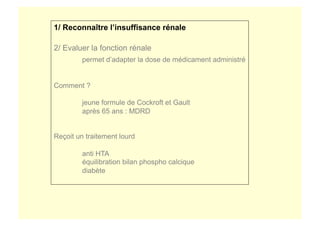 1/ Reconnaître l’insuffisance rénale
2/ Evaluer la fonction rénale
permet d’adapter la dose de médicament administré
Comment ?
jeune formule de Cockroft et Gault
après 65 ans : MDRD
Reçoit un traitement lourd
anti HTA
équilibration bilan phospho calcique
diabète
 