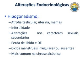 Alterações Endocrinológicas
• Hipogonadismo:
–Atrofia testicular, uterina, mamas
–Infertilidade
–Alterações nos caracteres sexuais
secundários
–Perda de libido e DE
–Ciclos menstruais irregulares ou ausentes
–Mais comum na cirrose alcóolica
 