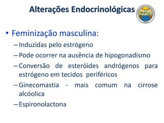 Alterações Endocrinológicas
• Feminização masculina:
–Induzidas pelo estrógeno
–Pode ocorrer na ausência de hipogonadismo
–Conversão de esteróides andrógenos para
estrógeno em tecidos periféricos
–Ginecomastia - mais comum na cirrose
alcóolica
–Espironolactona
 