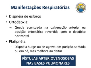 Manifestações Respiratórias
• Dispnéia de esforço
• Ortodeoxia:
– Queda acentuada na oxigenação arterial na
posição ortostática revertida com o decúbito
horizontal
• Platipnéia:
– Dispnéia surge ou se agrava em posição sentada
ou em pé, mas melhora ao deitar
FÍSTULAS ARTERIOVENOSOSAS
NAS BASES PULMONARES
 