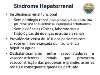 Síndrome Hepatorrenal
• Insuficiência renal funcional
– Sem patologia renal (doença renal pré-existente, IRA
pré-renal, uso de diuréticos ou exposição a nefrotoxinas)
– Sem evidências clínicas, laboratoriais e
histológicas de doenças estruturais renais
• Prevalência: cerca de 10% dos pacientes com
cirrose em fase avançada ou insuficiência
hepática aguda
• Desbalanceamento entre vasodilatadores e
vasoconstrictores renais que provocam
vasoconstricção das pequenas e grandes artérias
renais e consequente queda da perfusão
 