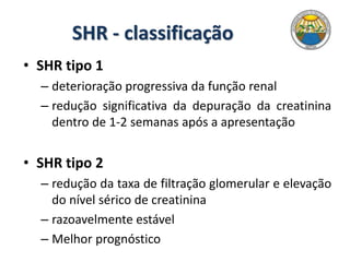 SHR - classificação
• SHR tipo 1
– deterioração progressiva da função renal
– redução significativa da depuração da creatinina
dentro de 1-2 semanas após a apresentação
• SHR tipo 2
– redução da taxa de filtração glomerular e elevação
do nível sérico de creatinina
– razoavelmente estável
– Melhor prognóstico
 