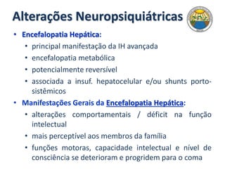 Alterações Neuropsiquiátricas
• Encefalopatia Hepática:
• principal manifestação da IH avançada
• encefalopatia metabólica
• potencialmente reversível
• associada a insuf. hepatocelular e/ou shunts porto-
sistêmicos
• Manifestações Gerais da Encefalopatia Hepática:
• alterações comportamentais / déficit na função
intelectual
• mais perceptível aos membros da família
• funções motoras, capacidade intelectual e nível de
consciência se deterioram e progridem para o coma
 