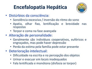 Encefalopatia Hepática
• Distúrbios da consciência:
• Sonolência excessiva / inversão do ritmo do sono
• Apatia, olhar fixo, lentificação e brevidade nas
respostas
• Torpor e coma na fase avançada
• Alteração de personalidade:
• Geralmente são indivíduos cooperativos, eufóricos e
engraçados, mas pode haver depressão
• Perda da estima pela família pode estar presente
• Deterioração intelectual:
• Dificuldade na escrita e na percepção dos objetos
• Urinar e evacuar em locais inadequados
• Fala lentificada e monótona (disfasia se torpor)
 