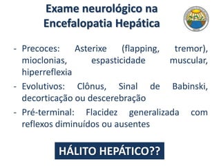 Exame neurológico na
Encefalopatia Hepática
- Precoces: Asterixe (flapping, tremor),
mioclonias, espasticidade muscular,
hiperreflexia
- Evolutivos: Clônus, Sinal de Babinski,
decorticação ou descerebração
- Pré-terminal: Flacidez generalizada com
reflexos diminuídos ou ausentes
HÁLITO HEPÁTICO??
 