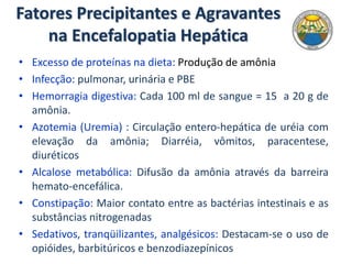 Fatores Precipitantes e Agravantes
na Encefalopatia Hepática
• Excesso de proteínas na dieta: Produção de amônia
• Infecção: pulmonar, urinária e PBE
• Hemorragia digestiva: Cada 100 ml de sangue = 15 a 20 g de
amônia.
• Azotemia (Uremia) : Circulação entero-hepática de uréia com
elevação da amônia; Diarréia, vômitos, paracentese,
diuréticos
• Alcalose metabólica: Difusão da amônia através da barreira
hemato-encefálica.
• Constipação: Maior contato entre as bactérias intestinais e as
substâncias nitrogenadas
• Sedativos, tranqüilizantes, analgésicos: Destacam-se o uso de
opióides, barbitúricos e benzodiazepínicos
 
