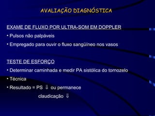 AVALIAÇÃO DIAGNÓSTICA EXAME DE FLUXO POR ULTRA-SOM EM DOPPLER Pulsos não palpáveis Empregado para ouvir o fluxo sangüíneo nos vasos TESTE DE ESFORÇO Determinar caminhada e medir PA sistólica do tornozelo Técnica Resultado = PS     ou permanece claudicação     