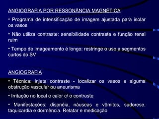 ANGIOGRAFIA POR RESSONÂNCIA MAGNÉTICA Programa de intensificação de imagem ajustada para isolar os vasos Não utiliza contraste: sensibilidade contraste e função renal ruim Tempo de imageamento é longo: restringe o uso a segmentos curtos do SV ANGIOGRAFIA Técnica: injeta contraste - localizar os vasos e alguma obstrução vascular ou aneurisma Irritação no local e calor c/ o contraste Manifestações: dispnéia, náuseas e vômitos, sudorese, taquicardia e dormência. Relatar e medicação  