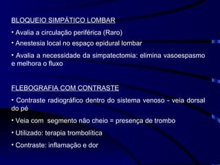 BLOQUEIO SIMPÁTICO LOMBAR Avalia a circulação periférica (Raro) Anestesia local no espaço epidural lombar Avalia a necessidade da simpatectomia: elimina vasoespasmo e melhora o fluxo FLEBOGRAFIA COM CONTRASTE Contraste radiográfico dentro do sistema venoso - veia dorsal do pé Veia com  segmento não cheio = presença de trombo Utilizado: terapia trombolítica Contraste: inflamação e dor 