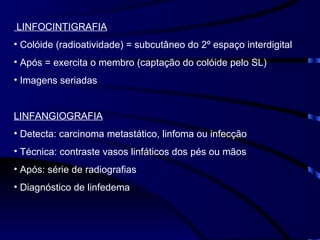 LINFOCINTIGRAFIA Colóide (radioatividade) = subcutâneo do 2º espaço interdigital Após = exercita o membro (captação do colóide pelo SL) Imagens seriadas LINFANGIOGRAFIA Detecta: carcinoma metastático, linfoma ou infecção Técnica: contraste vasos linfáticos dos pés ou mãos Após: série de radiografias Diagnóstico de linfedema 