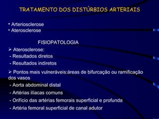 TRATAMENTO DOS DISTÚRBIOS ARTERIAIS Arteriosclerose Aterosclerose FISIOPATOLOGIA Aterosclerose: - Resultados diretos - Resultados indiretos Pontos mais vulneráveis:áreas de bifurcação ou ramificação dos vasos - Aorta abdominal distal - Artérias ilíacas comuns - Orifício das artérias femorais superficial e profunda - Artéria femoral superficial de canal adutor 