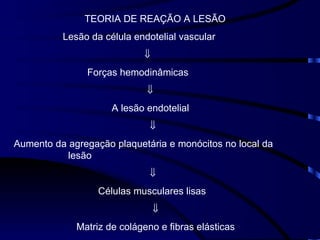TEORIA DE REAÇÃO A LESÃO Lesão da célula endotelial vascular  Forças hemodinâmicas  A lesão endotelial  Aumento da agregação plaquetária e monócitos no local da  lesão  Células musculares lisas  Matriz de colágeno e fibras elásticas 