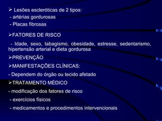 Lesões escleróticas de 2 tipos: -  artérias gordurosas - Placas fibrosas FATORES DE RISCO -  Idade, sexo, tabagismo, obesidade, estresse, sedentarismo, hipertensão arterial e dieta gordurosa PREVENÇÃO MANIFESTAÇÕES CLÍNICAS: - Dependem do órgão ou tecido afetado TRATAMENTO MÉDICO - modificação dos fatores de risco - exercícios físicos - medicamentos e procedimentos intervencionais 