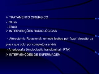 TRATAMENTO CIRÚRGICO - Influxo - Efluxo INTERVENÇÕES RADIOLÓGICAS - Aterectomia Rotacional: remove lesões por fazer abrasão da placa que oclui por completo a artéria - Arteriografia (Angioplastia transluminal - PTA) INTERVENÇÕES DE ENFERMAGEM 