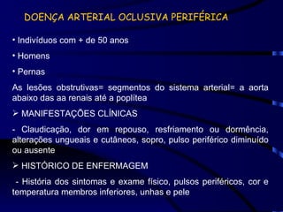 DOENÇA ARTERIAL OCLUSIVA PERIFÉRICA Indivíduos com + de 50 anos Homens Pernas As lesões obstrutivas= segmentos do sistema arterial= a aorta abaixo das aa renais até a poplítea MANIFESTAÇÕES CLÍNICAS - Claudicação, dor em repouso, resfriamento ou dormência, alterações ungueais e cutâneos, sopro, pulso periférico diminuído ou ausente HISTÓRICO DE ENFERMAGEM - História dos sintomas e exame físico, pulsos periféricos, cor e temperatura membros inferiores, unhas e pele 