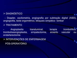 DIAGNÓSTICO - Doppler, oscilometria, angiografia por subtração digital (ASD), angiografia, teste ergométrico, bloqueio simpático  lombar TRATAMENTO - Angioplastia transluminal, terapia trombolítica, tromboliseangioplastia, simpatectomia, enxerto vascular ou endarterectomia INTERVENÇÕES DE ENFERMAGEM PÓS-OPERATÓRIO 
