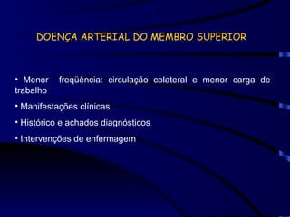 DOENÇA ARTERIAL DO MEMBRO SUPERIOR Menor  freqüência: circulação colateral e menor carga de trabalho Manifestações clínicas Histórico e achados diagnósticos Intervenções de enfermagem 