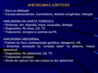 ANEURISMAS AÓRTICOS Saco ou dilatação Causas:aterosclerose, traumatismo, defeitos congênitos, infecção ANEURISMA DA AORTA TORÁCICA Sintomas: dor, dispnéia, tosse, rouquidão, disfagia Diagnóstico: Rx tórax, US, TC Tratamento: cirúrgico e controle da PA ANEURISMA ABDOMINAL Fatores de risco: predisposição genética, tabagismo, HÁ Sintomas: sensação do “coração bater” no abdome, massa abdominal Diagnóstico: Rx abdominal, US, TC Tratamento: cirúrgico Sinais de ruptura: dor nas costas ou dor abdominal 